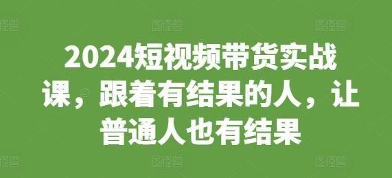 2024短视频带货实战课，跟着有结果的人，让普通人也有结果