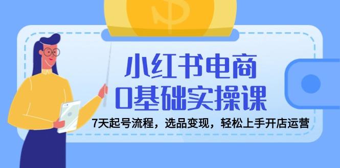 小红书电商0基础实操课，7天起号流程，选品变现，轻松上手开店运营