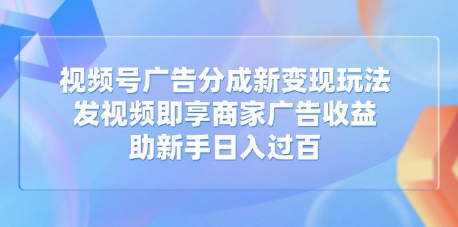 视频号广告分成新变现玩法：发视频即享商家广告收益，助新手日入过百